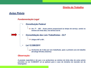 Direito do Trabalho
Aviso Prévio
Fundamentação Legal
• Constituição Federal
Art. 7º - XXI - Aviso prévio proporcional ao tempo de serviço, sendo no
mínimo de trinta dias, nos termos da lei.
• Consolidação das Leis Trabalhistas - CLT
Artigos 487 a 491.
• Lei 12.506/2011
Acréscimo de 3 dias por ano trabalhado, após o primeiro ano de trabalho
até atingir 90 dias (máximo)
Observação:
A posição majoritária é de que o os acréscimos ao mínimo de trinta dias do aviso prévio
previstos na Lei 12.506/2011 só se aplicam para o caso da iniciativa da rescisão ser do
empregador.
 