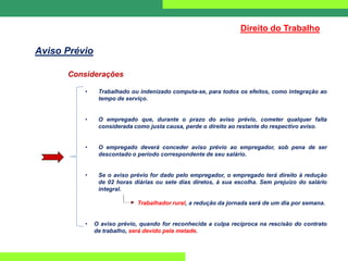 Considerações
• Trabalhado ou indenizado computa-se, para todos os efeitos, como integração ao
tempo de serviço.
• O empregado que, durante o prazo do aviso prévio, cometer qualquer falta
considerada como justa causa, perde o direito ao restante do respectivo aviso.
• O empregado deverá conceder aviso prévio ao empregador, sob pena de ser
descontado o período correspondente de seu salário.
• Se o aviso prévio for dado pelo empregador, o empregado terá direito à redução
de 02 horas diárias ou sete dias diretos, à sua escolha. Sem prejuízo do salário
integral.
Trabalhador rural, a redução da jornada será de um dia por semana.
• O aviso prévio, quando for reconhecida a culpa recíproca na rescisão do contrato
de trabalho, será devido pela metade.
Direito do Trabalho
Aviso Prévio
 