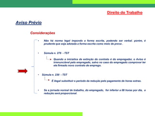 Considerações
• Não há norma legal impondo a forma escrita, podendo ser verbal. porém, é
prudente que seja adotada a forma escrita como meio de prova .
• Súmula n. 276 - TST
Quando a iniciativa de extinção do contrato é do empregador, o Aviso é
irrenunciável pelo empregado, salvo no caso do empregado comprovar ter
ele firmado novo contrato de emprego.
• Súmula n. 230 - TST
É ilegal substituir o período da redução pelo pagamento de horas extras.
• Se a jornada normal de trabalho, do empregado, for inferior a 08 horas por dia, a
redução será proporcional.
Direito do Trabalho
Aviso Prévio
 
