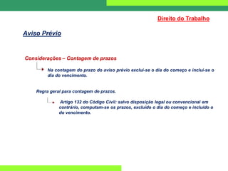 Considerações – Contagem de prazos
Na contagem do prazo do aviso prévio exclui-se o dia do começo e inclui-se o
dia do vencimento.
Regra geral para contagem de prazos.
Artigo 132 do Código Civil: salvo disposição legal ou convencional em
contrário, computam-se os prazos, excluído o dia do começo e incluído o
do vencimento.
Direito do Trabalho
Aviso Prévio
 