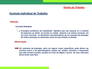 Atenção
Contrato Realidade
Princípios protetivos do trabalhador. Significa que não importa se o contrato
foi expresso ou tácito, se escrito ou verbal,. Importa é se estiver presente, em
um caso concreto, os elementos caracterizadores de um contrato de emprego.
Se estiver presente os elementos como tal será tratado no Direito.
Observação
Os contratos de emprego, salvo em alguns casos específicos onde devem ser
escritos (como o de aprendizagem), podem ser verbais. Contudo, é importante
que seja sempre escritos, porque em caso de litígios a prova de suas cláusulas
ficará muito mais fácil.
Direito do Trabalho
Contrato Individual de Trabalho
 
