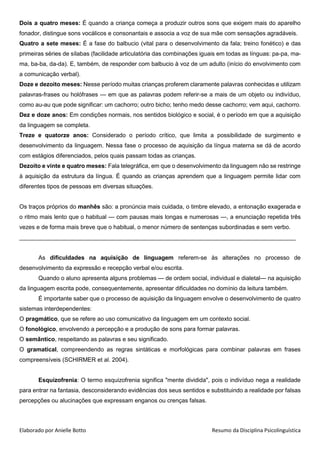 Elaborado por Anielle Botto Resumo da Disciplina Psicolinguística
Dois a quatro meses: É quando a criança começa a produzir outros sons que exigem mais do aparelho
fonador, distingue sons vocálicos e consonantais e associa a voz de sua mãe com sensações agradáveis.
Quatro a sete meses: É a fase do balbucio (vital para o desenvolvimento da fala; treino fonético) e das
primeiras séries de sílabas (facilidade articulatória das combinações iguais em todas as línguas: pa-pa, ma-
ma, ba-ba, da-da). E, também, de responder com balbucio à voz de um adulto (início do envolvimento com
a comunicação verbal).
Doze e dezoito meses: Nesse período muitas crianças proferem claramente palavras conhecidas e utilizam
palavras-frases ou holófrases — em que as palavras podem referir-se a mais de um objeto ou indivíduo,
como au-au que pode significar: um cachorro; outro bicho; tenho medo desse cachorro; vem aqui, cachorro.
Dezoito e vinte e quatro meses: Fala telegráfica, em que o desenvolvimento da linguagem não se restringe
à aquisição da estrutura da língua. É quando as crianças aprendem que a linguagem permite lidar com
diferentes tipos de pessoas em diversas situações.
Dez e doze anos: Em condições normais, nos sentidos biológico e social, é o período em que a aquisição
da linguagem se completa.
Treze e quatorze anos: Considerado o período crítico, que limita a possibilidade de surgimento e
desenvolvimento da linguagem. Nessa fase o processo de aquisição da língua materna se dá de acordo
com estágios diferenciados, pelos quais passam todas as crianças.
Os traços próprios do manhês são: a pronúncia mais cuidada, o timbre elevado, a entonação exagerada e
o ritmo mais lento que o habitual — com pausas mais longas e numerosas —, a enunciação repetida três
vezes e de forma mais breve que o habitual, o menor número de sentenças subordinadas e sem verbo.
____________________________________________________________________________________
As dificuldades na aquisição de linguagem referem-se às alterações no processo de
desenvolvimento da expressão e recepção verbal e/ou escrita.
Quando o aluno apresenta alguns problemas — de ordem social, individual e dialetal— na aquisição
da linguagem escrita pode, consequentemente, apresentar dificuldades no domínio da leitura também.
É importante saber que o processo de aquisição da linguagem envolve o desenvolvimento de quatro
sistemas interdependentes:
O pragmático, que se refere ao uso comunicativo da linguagem em um contexto social.
O fonológico, envolvendo a percepção e a produção de sons para formar palavras.
O semântico, respeitando as palavras e seu significado.
O gramatical, compreendendo as regras sintáticas e morfológicas para combinar palavras em frases
compreensíveis (SCHIRMER et al. 2004).
Esquizofrenia: O termo esquizofrenia significa "mente dividida", pois o indivíduo nega a realidade
para entrar na fantasia, desconsiderando evidências dos seus sentidos e substituindo a realidade por falsas
percepções ou alucinações que expressam enganos ou crenças falsas.
 