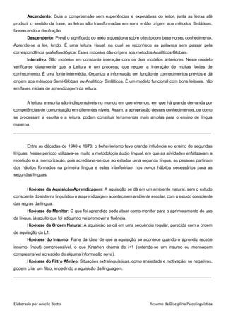 Elaborado por Anielle Botto Resumo da Disciplina Psicolinguística
Ascendente: Guia a compreensão sem experiências e expetativas do leitor, junta as letras até
produzir o sentido da frase, as letras são transformadas em sons e dão origem aos métodos Sintáticos,
favorecendo a decifração.
Descendente: Prevê o significado do texto e questiona sobre o texto com base no seu conhecimento.
Aprende-se a ler, lendo. É uma leitura visual, na qual se reconhece as palavras sem passar pela
correspondência grafo/fonológica. Estes modelos dão origem aos métodos Analíticos Globais.
Interativo: São modelos em constante interação com os dois modelos anteriores. Neste modelo
verifica-se claramente que a Leitura é um processo que requer a interação de muitas fontes de
conhecimento. É uma fonte intermédia, Organiza a informação em função de conhecimentos prévios e dá
origem aos métodos Semi-Globais ou Analítico- Sintéticos. É um modelo funcional com bons leitores, não
em fases iniciais de aprendizagem da leitura.
A leitura e escrita são indispensáveis no mundo em que vivemos, em que há grande demanda por
competências de comunicação em diferentes níveis. Assim, a apropriação desses conhecimentos, de como
se processam a escrita e a leitura, podem constituir ferramentas mais amplas para o ensino de língua
materna.
_____________________________________________________________________________________
Entre as décadas de 1940 e 1970, o behaviorismo teve grande influência no ensino de segundas
línguas. Nesse período utilizava-se muito a metodologia áudio lingual, em que as atividades enfatizavam a
repetição e a memorização, pois acreditava-se que ao estudar uma segunda língua, as pessoas partiriam
dos hábitos formados na primeira língua e estes interfeririam nos novos hábitos necessários para as
segundas línguas.
Hipótese da Aquisição/Aprendizagem: A aquisição se dá em um ambiente natural, sem o estudo
consciente do sistema linguístico e a aprendizagem acontece em ambiente escolar, com o estudo consciente
das regras da língua.
Hipótese do Monitor: O que foi aprendido pode atuar como monitor para o aprimoramento do uso
da língua, já aquilo que foi adquirido vai promover a fluência.
Hipótese da Ordem Natural: A aquisição se dá em uma sequência regular, parecida com a ordem
de aquisição da L1.
Hipótese do Insumo: Parte da ideia de que a aquisição só acontece quando o aprendiz recebe
insumo (input) compreensível, o que Krashen chama de i+1 (entende-se um insumo ou mensagem
compreensível acrescido de alguma informação nova).
Hipótese do Filtro Afetivo: Situações extralinguísticas, como ansiedade e motivação, se negativas,
podem criar um filtro, impedindo a aquisição da linguagem.
_____________________________________________________________________________________
 