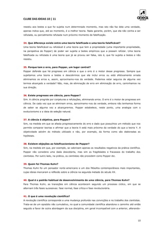 CLUBE DAS IDEIAS 10 | 11
10
resistiu aos testes a que foi sujeita num determinado momento, mas isto não faz dela uma verdade,
apenas indica que, até ao momento, é a melhor teoria. Nada garante, porém, que ela não venha a ser
refutada, ou parcialmente refutada num próximo momento de falsificação.
34. Que diferença existe entre uma teoria falsificada e uma teoria falsificável?
Uma teoria falsificável ou refutável é uma teoria que tem a propriedade (uma importante propriedade,
na perspetiva de Popper) de poder ser sujeita a testes empíricos que a possam refutar. Uma teoria
falsificada ou refutada é uma teoria que já se provou ser falsa, isto é, que foi sujeita a testes e não
resistiu.
35. Porque tem o erro, para Popper, um lugar central?
Popper defende que há progresso em ciência e que o erro é o motor desse progresso. Sempre que
sujeitamos uma teoria a testes e descobrimos que ela inclui erros ou está efetivamente errada
eliminamos os erros e, assim, aproximamo-nos da verdade. Podemos estar seguros de alguma vez
termos alcançado a verdade? Não, mas, de eliminação de erro em eliminação de erro, caminhamos na
sua direção.
36. Existe progresso em ciência, para Popper?
Sim. A ciência progride por conjeturas e refutações, eliminando erros. O erro é o motor de progresso em
ciência. De cada vez que se eliminam erros, aproximamo-nos da verdade, embora não tenhamos forma
de saber se alguma vez a alcançaremos. Popper estabelece, neste ponto, uma analogia com o
evolucionismo e a ideia de seleção natural.
37. A ciência é objetiva, para Popper?
Sim, na medida em que se afasta progressivamente do erro e dado que possuímos um método que nos
permite comparar teorias e afirmar que a teoria X está mais próxima da verdade do que a teoria Y. A
objetividade advém do método utilizado e não, por exemplo, da forma como são elaboradas as
hipóteses.
38. Existem objeções ao falsificacionismo de Popper?
Sim, na medida em que, por exemplo, se valorizam apenas os resultados negativos da prática científica.
Popper não considera uma dada descoberta, mas sim as fragilidades e fracassos do trabalho dos
cientistas. Por outro lado, na prática, os cientistas não procedem como Popper diz.
39. Quem foi Thomas Kuhn?
Thomas Kuhn foi um pensador norte-americano e um dos filósofos contemporâneos mais importantes,
cujas ideias marcaram a reflexão sobre a ciência na segunda metade do século XX.
40. Qual é o padrão habitual de desenvolvimento de uma ciência, para Thomas Kuhn?
Para Thomas Kuhn, as transições em ciência acontecem segundo um processo cíclico, em que se
alternam três fases sucessivas: fase normal, fase crítica e fase revolucionária.
41. O que é uma revolução científica?
A revolução científica corresponde a uma mudança profunda nas convicções e no trabalho dos cientistas.
Trata-se de um episódio não cumulativo, no qual a comunidade científica abandona o caminho até então
seguido a favor de outra abordagem da sua disciplina, em geral incompatível com a anterior, alterando-
 