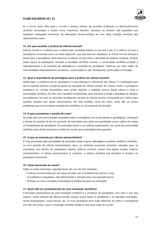 CLUBE DAS IDEIAS 10 | 11
11
se a forma como olha para o mundo e pratica ciência. As grandes mudanças no desenvolvimento
científico associadas a nomes como Copérnico, Newton, Lavoisier ou Einstein são episódios que
espelham revoluções científicas. As alterações revolucionárias de uma dada tradição científica são
relativamente raras.
42. Em que consiste a prática da ciência normal?
Ciência normal é a ciência que a maioria dos cientistas pratica no seu dia a dia. É a ciência em que o
paradigma é encarado como um dado adquirido, que não deve ser desafiado. A ciência normal articula e
desenvolve o paradigma. Kuhn descreve a ciência normal como a atividade de resolver enigmas, dirigida
pelas regras do paradigma. Durante a atividade científica normal, a comunidade científica procede a
reajustamentos e ao aumento da abrangência e precisão do paradigma. Trata-se, por esta razão, de
uma atividade essencialmente cumulativa, conservadora e, por conseguinte, pouca dada à inovação.
43. Qual a importância do paradigma para a prática da ciência normal?
Desde logo, a existência de um paradigma é o que distingue a ciência da não ciência. É o paradigma que
dá os suportes teóricos e práticos gerais da atividade da ciência normal. Do mesmo modo, o paradigma
estabelece as normas necessárias para tornar legítimo o trabalho dentro dessa ciência e forja a
comunidade científica. Por fim, ele é também fundamental, pois coordena e dirige a atividade de resolver
os problemas com que os cientistas se deparam na fase de ciência normal, fornecendo um critério para
escolher aqueles que sejam solucionáveis. Em boa medida, como diz Kuhn, estes são os únicos
problemas que a comunidade considerará científicos ou merecedores de atenção.
44. O que caracteriza o estado de crise?
As crises são uma pré-condição necessária para a emergência de novas teorias e paradigmas. Começam
a formar-se quando se dá um acumular de anomalias que, pela sua quantidade e grau, põem em causa
os fundamentos do paradigma. As anomalias levam a um esforço suplementar, por parte da comunidade
científica, para tentar preservar a visão do mundo que o paradigma lhes garante.
45. O que se entende por ciência extraordinária?
A crise provocada pela acumulação de anomalias pode originar alterações na prática científica, entrando-
se num período de ciência extraordinária. Aqui, os cientistas procuram encontrar soluções para as
anomalias, uns dentro do paradigma vigente (ciência normal), outros fora desse modelo (ciência
extraordinária). A ciência extraordinária é, portanto, a prática científica que acontece à margem do
paradigma dominante.
46. Como terminam as crises?
Todas as crises terminam, segundo Kuhn, de uma de três maneiras:
- A ciência normal acaba por ser capaz de lidar com o problema que gerou a crise.
- O problema é etiquetado, mas abandonado e deixado para uma geração futura.
- Emerge um novo candidato a paradigma e batalha-se pela sua aceitação.
47. Quais são as consequências de uma revolução científica?
A principal consequência de uma revolução científica é a mudança de paradigma, com tudo o que isso
implica: novas práticas da ciência normal, porque novos serão os problemas e as soluções avançadas,
novos pressupostos, novas teorias, etc. O novo paradigma será muito diferente do velho e incompatível
com ele. No fundo, o que a revolução científica impõe é uma nova visão do mundo.
 