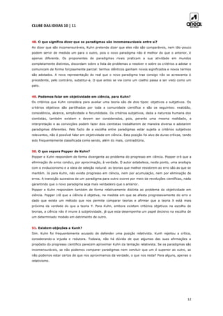 CLUBE DAS IDEIAS 10 | 11
12
48. O que significa dizer que os paradigmas são incomensuráveis entre si?
Ao dizer que são incomensuráveis, Kuhn pretende dizer que eles não são comparáveis, nem tão-pouco
podem servir de medida um para o outro, pois o novo paradigma não é melhor do que o anterior, é
apenas diferente. Os proponentes de paradigmas rivais praticam a sua atividade em mundos
completamente distintos, discordam sobre a lista de problemas a resolver e sobre os critérios a adotar e
comunicam de forma forçosamente parcial: termos idênticos ganham novos significados e novos termos
são adotados. A nova representação do real que o novo paradigma traz consigo não se acrescenta à
precedente, pelo contrário, substitui-a. O que antes se via como um coelho passa a ser visto como um
pato.
49. Podemos falar em objetividade em ciência, para Kuhn?
Os critérios que Kuhn considera para avaliar uma teoria são de dois tipos: objetivos e subjetivos. Os
critérios objetivos são partilhados por toda a comunidade científica e são os seguintes: exatidão,
consistência, alcance, simplicidade e fecundidade. Os critérios subjetivos, dada a natureza humana dos
cientistas, também existem e devem ser considerados, pois, perante uma mesma realidade, a
interpretação e as convicções podem fazer dois cientistas trabalharem de maneira diversa e adotarem
paradigmas diferentes. Pelo facto de a escolha entre paradigmas estar sujeita a critérios subjetivos
relevantes, não é possível falar em objetividade em ciência. Esta posição foi alvo de duras críticas, tendo
sido frequentemente classificada como sendo, além do mais, contraditória.
50. O que separa Popper de Kuhn?
Popper e Kuhn respondem de forma divergente ao problema do progresso em ciência. Popper crê que a
eliminação de erros conduz, por aproximação, à verdade. O autor estabelece, neste ponto, uma analogia
com o evolucionismo e a ideia de seleção natural: as teorias que melhor resistirem ao erro são as que se
mantêm. Já para Kuhn, não existe progresso em ciência, nem por acumulação, nem por eliminação de
erros. A transição sucessiva de um paradigma para outro ocorre por meio de revoluções científicas, nada
garantindo que o novo paradigma seja mais verdadeiro que o anterior.
Popper e Kuhn respondem também de forma relativamente distinta ao problema da objetividade em
ciência. Popper crê que a ciência é objetiva, na medida em que se afasta progressivamente do erro e
dado que existe um método que nos permite comparar teorias e afirmar que a teoria X está mais
próxima da verdade do que a teoria Y. Para Kuhn, embora existam critérios objetivos na escolha de
teorias, a ciência não é imune à subjetividade, já que esta desempenha um papel decisivo na escolha de
um determinado modelo em detrimento de outro.
51. Existem objeções a Kunh?
Sim. Kuhn foi frequentemente acusado de defender uma posição relativista. Kunh rejeitou a crítica,
considerando-a injusta e redutora. Todavia, não há dúvida de que algumas das suas afirmações a
propósito do progresso científico parecem aproximar Kuhn da tentação relativista. Se os paradigmas são
incomensuráveis, se não podemos comparar paradigmas nem concluir que um é superior ao outro, se
não podemos estar certos de que nos aproximamos da verdade, o que nos resta? Para alguns, apenas o
relativismo.
 
