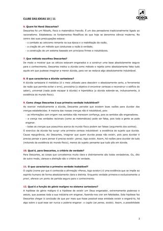 CLUBE DAS IDEIAS 10 | 11
3
6. Quem foi René Descartes?
Descartes foi um filósofo, físico e matemático francês. É um dos pensadores tradicionalmente ligado ao
racionalismo. Estabeleceu os fundamentos filosóficos do que hoje se denomina ciência moderna. No
centro das suas preocupações estava:
- o combate ao ceticismo reinante na sua época e a reabilitação da razão;
- a criação de um método que conduzisse a razão à verdade;
- a construção de um sistema baseado em princípios firmes e indubitáveis.
7. Que método escolheu Descartes?
De modo a mostrar que os céticos estavam enganados e a construir uma base absolutamente segura
para o conhecimento, Descartes institui a dúvida como método e rejeita como absolutamente falso tudo
aquilo em que pudesse imaginar a menor dúvida, para ver se restava algo absolutamente indubitável.
8. O que caracteriza a dúvida cartesiana?
A dúvida cartesiana é metódica (é o meio utilizado para descobrir o absolutamente certo, a ferramenta
da razão que permite evitar o erro), provisória (o objetivo é encontrar certezas e reconstruir o edifício do
saber), universal (nada pode escapar à dúvida) e hiperbólica (a dúvida estende-se, inclusivamente, à
existência do mundo físico).
9. Como chega Descartes à sua primeira verdade indubitável?
Ao exercer metodicamente a dúvida, Descartes percebe que existem boas razões para duvidar das
crenças estabelecidas. A maioria das nossas crenças não é indubitável, pois:
- as informações com origem nos sentidos não merecem confiança, pois os sentidos são enganadores.
- a crença nas verdades racionais (como as matemáticas) pode ser falsa, pois toda a gente se pode
enganar.
- todas as crenças que possuímos acerca do mundo físico podem ser falsas (argumento dos sonhos).
O exercício da dúvida faz surgir uma primeira certeza indubitável: a existência do sujeito que duvida.
Causa repugnância, diz Descartes, imaginar que quem duvida possa não existir, pois para duvidar é
preciso pensar e para pensar é preciso existir: penso, logo existo. Assim, há razões para duvidar de tudo
(incluindo da existência do mundo físico), menos do sujeito pensante que tudo pôs em dúvida.
10. Qual é, para Descartes, o critério de verdade?
Para Descartes, as coisas que concebemos muito clara e distintamente são todas verdadeiras. Ou, dito
de outro modo, clareza e distinção são o critério de verdade.
11. O que caracteriza a primeira verdade inabalável?
O cogito (nome por que é conhecida a afirmação «Penso, logo existo») é uma evidência que se impõe ao
espírito humano de forma absolutamente clara e distinta. Enquanto verdade primeira e exclusivamente a
priori, oferece um ponto de partida seguro para o conhecimento.
12. Qual é a função do génio maligno no sistema cartesiano?
A hipótese do génio maligno é a hipótese de existir um Deus enganador, extremamente poderoso e
astuto, que pusesse toda a sua indústria em enganar, fazendo-nos crer em falsidades. Esta hipótese faz
Descartes chegar à conclusão de que por mais que fosse possível essa entidade existir e enganá-lo, há
algo sobre o qual esse ser nunca o poderia enganar: o cogito (se penso, existo). Assim, a possibilidade
 