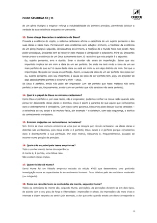 CLUBE DAS IDEIAS 10 | 11
4
de um génio maligno o enganar reforça a indubitabilidade do primeiro princípio, permitindo concluir a
verdade da sua existência enquanto ser pensante.
13. Como chega Descartes à existência de Deus?
Provada a existência do cogito, o sistema cartesiano afirma a existência de um sujeito pensante e das
suas ideias e nada mais. Permanecem dois problemas sem solução: primeiro, a hipótese da existência
de um génio maligno; segundo, consequência do primeiro, a hipótese de o mundo físico não existir. Para
poder prosseguir, Descartes tem de resolver este impasse e ultrapassar o solipsismo. Para tal, Descartes
tentar provar a existência de um Deus sumamente bom. O raciocínio que nos propõe é o seguinte:
Eu, sujeito pensante, erro e duvido. Errar e duvidar são sinais de imperfeição. Saber que sou
imperfeito implica ter em mim a ideia de um ser perfeito. De onde me terá vindo a ideia de um ser
mais perfeito do que eu? A causa desta ideia ou está em mim ou em algo distinto de mim. Sei que a
imperfeição não pode ser causa da perfeição. Assim, a causa da ideia de um ser perfeito não posso ser
eu, sujeito pensante, pois sou imperfeito; a causa da ideia de ser perfeito tem, pois, de proceder de
algo absolutamente perfeito e exterior a mim – Deus.
Se Deus é perfeito, então não pode ser enganador (um ser perfeito que fosse maldoso não seria
perfeito) e tem de, forçosamente, existir (um ser perfeito que não existisse não seria perfeito).
14. Qual é o papel de Deus no sistema cartesiano?
Como Deus é perfeito e, por essa razão, não é enganador, podemos confiar na nossa razão quando esta
pensa ter descoberto ideias claras e distintas. Deus é assim a garantia de que aquilo que conhecemos
clara e distintamente é verdadeiro. Com Deus como garantia, Descartes pode deduzir outras verdades –
a existência do seu corpo e do mundo físico, por exemplo – e construir, com toda segurança, o edifício
do conhecimento verdadeiro.
15. Existem objeções ao racionalismo cartesiano?
Sim. Entre as mais comuns encontra-se uma que se designa por círculo cartesiano: as ideias claras e
distintas são verdadeiras, pois Deus existe e é perfeito; Deus existe e é perfeito porque concebemos
clara e distintamente a sua perfeição. Por este motivo, Descartes é, frequentemente, acusado de
incorrer numa petição de princípio.
16. Quais são as principais teses empiristas?
Todo o conhecimento deriva da experiência.
A mente é, à partida, uma tábua rasa.
Não existem ideias inatas.
17. Quem foi David Hume?
David Hume foi um filósofo empirista escocês do século XVIII que desenvolveu uma profunda
investigação sobre as capacidades do entendimento humano. Ficou célebre pelo seu ceticismo moderado
(ou mitigado).
18. Como se caracterizam os conteúdos da mente, segundo Hume?
Todos os conteúdos da mente são, segundo Hume, perceções. As perceções dividem-se em dois tipos,
de acordo com o seu grau de força e intensidade: impressões e ideias. As impressões são mais vivas e
intensas e dizem respeito ao sentir (por exemplo, a dor que sinto quando entalo um dedo corresponde a
 