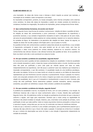 CLUBE DAS IDEIAS 10 | 11
5
uma impressão). As ideias são menos vivas e intensas e dizem respeito ao pensar (por exemplo, a
recordação de ter entalado o dedo corresponde a uma ideia).
As impressões correspondem, portanto, às nossas sensações, tanto internas (emoções) como externas
(cinco sentidos). As ideias são cópias de impressões e podem ser simples (produto da memória) ou
complexas (resultado da imaginação). Na ausência de impressões, jamais conseguiremos formar ideias.
19. Que conhecimentos formamos, de acordo com Hume?
Temos, segundo Hume, duas formas de constituir conhecimento: relações de ideias e questões de facto.
As relações de ideias são conhecimentos a priori (anteriores e independentes da experiência) e
puramente racionais; a sua verdade é logicamente necessária (é assim e não pode ser de outro modo,
sob pena de autocontradição) e delas podemos ter certeza absoluta; baseiam-se no raciocínio dedutivo.
As verdades da lógica, da matemática e da geometria são relações de ideias. Apesar de seguras, as
relações de ideias não nos dão qualquer informação sobre o que se passa no mundo.
As questões de facto são conhecimentos a posteriori (adquiridos através da experiência); a sua verdade
é logicamente contingente (é assim, mas pode também ser de um outro modo, sem risco de
contradição) e delas nunca podemos ter certeza absoluta; baseiam-se no raciocínio indutivo. Os
conhecimentos das ciências naturais e das ciências humanas são questões de facto. Só as questões de
facto nos dizem como são e como acontecem as coisas do mundo.
20. Em que consiste o problema da causalidade, segundo Hume?
Ao raciocinarmos sobre questões de facto estabelecemos relações de causalidade. A ideia de causalidade
como conexão necessária é, assim, a base dos nossos conhecimentos sobre o mundo. Acontece que esta
ideia não pode ser justificada a priori (não pode ser inferida apenas com base na razão,
independentemente da experiência), nem tão pouco a posteriori (pois isso implicaria que tivéssemos a
impressão correspondente, o que não acontece). A causalidade resulta de uma tendência psicológica,
não existe nos objetos. Forma-se na nossa mente em virtude do costume ou do hábito de observarmos
repetidamente que dois fenómenos ocorrem conjunta e sucessivamente. Porque o passado me mostrou
existir uma conjunção constante entre A e B, tendo a imaginar que existe uma conexão necessária, uma
relação de causalidade, isto é, que um é necessária e inevitavelmente a causa do outro. Contudo, esta
crença não está justificada. Nunca observamos qualquer conexão necessária, apenas conjunções
constantes, que podem ser arbitrárias e casuais. Nisto consiste o problema da causalidade.
21. Em que consiste o problema da indução, segundo Hume?
O problema da causalidade cruza-se, na proposta de Hume, com um outro problema, o da indução. As
inferências indutivas são a base do nosso conhecimento sobre o mundo. Estarão elas justificadas?
Segundo Hume, não. Só poderíamos confiar na indução se partíssemos do princípio de que a natureza é
uniforme e regular, sem lugar para imprevistos. Acontece que a nossa crença na regularidade da
natureza é ela própria fundada na indução. Estamos, pois, encerrados numa petição de princípio, numa
justificação circular que nada justifica: todos os nossos argumentos indutivos pressupõe a crença de que
a natureza é regular, crença esta que, por sua vez, foi construída com base em inferências indutivas.
A ideia de que a natureza é uniforme é uma verdade contingente, pois é perfeitamente possível que a
natureza não seja uniforme e que o futuro não repita o passado. O exemplo do ornitorrinco é revelador
de que o número de observações que serve de base a uma indução é logicamente independente da
verdade da conclusão.
 