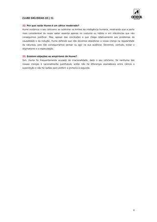 CLUBE DAS IDEIAS 10 | 11
6
22. Por que razão Hume é um cético moderado?
Hume evidencia o seu ceticismo ao sublinhar os limites da inteligência humana, mostrando que a parte
mais considerável do nosso saber assenta apenas no costume ou hábito e em inferências que não
conseguimos justificar. Mas, apesar das conclusões a que chega relativamente aos problemas da
causalidade e da indução, Hume defende que não devemos abandonar a nossa crença na regularidade
da natureza, pois não conseguiríamos pensar ou agir na sua ausência. Devemos, contudo, evitar o
dogmatismo e a especulação.
23. Existem objeções ao empirismo de Hume?
Sim. Hume foi frequentemente acusado de irracionalidade, dado o seu ceticismo. Se nenhuma das
nossas crenças é racionalmente justificável, então não há diferenças assinaláveis entre ciência e
superstição e não há razões para preferir a primeira à segunda.
 