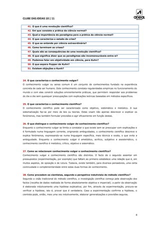 CLUBE DAS IDEIAS 10 | 11
8
41. O que é uma revolução científica?
42. Em que consiste a prática da ciência normal?
43. Qual a importância do paradigma para a prática da ciência normal?
44. O que caracteriza o estado de crise?
45. O que se entende por ciência extraordinária?
46. Como terminam as crises?
47. Quais são as consequências de uma revolução científica?
48. O que significa dizer que os paradigmas são incomensuráveis entre si?
49. Podemos falar em objetividade em ciência, para Kuhn?
50. O que separa Popper de Kuhn?
51. Existem objeções a Kunh?
24. O que caracteriza o conhecimento vulgar?
O conhecimento vulgar ou senso comum é um conjunto de conhecimentos fundado na experiência
concreta de cada ser humano. Este conhecimento constata regularidades empíricas no funcionamento do
mundo e com elas constrói soluções eminentemente práticas, que permitem responder aos problemas
do dia a dia sem quaisquer preocupações com explicações teóricas baseadas em métodos específicos.
25. O que caracteriza o conhecimento científico?
O conhecimento científico pode ser caracterizado como objetivo, sistemático e metódico. A sua
sistematização faz-se por meio de leis ou teorias. Estas visam não apenas descrever e explicar os
fenómenos, mas também formular previsões e agir eficazmente em função destas.
26. O que distingue o conhecimento vulgar do conhecimento científico?
Enquanto o conhecimento vulgar se limita a constatar o que existe sem se preocupar com explicações e
é formulado numa linguagem corrente, originando ambiguidades, o conhecimento científico descreve e
explica fenómenos, expressando-se numa linguagem específica, mais técnica e exata, o que evita a
ambiguidade. Enquanto o conhecimento vulgar é ametódico, acrítico, subjetivo e assistemático, o
conhecimento científico é metódico, crítico, objetivo e sistemático.
27. Como se relacionam conhecimento vulgar e conhecimento científico?
Conhecimento vulgar e conhecimento científico são distintos. O facto de o segundo assentar em
pressupostos (experimentação, por exemplo) que faltam ao primeiro estabelece uma relação que é, em
muitos aspetos, de oposição e de rutura. Todavia, existe também, para diversos pensadores, uma certa
continuidade e complementaridade entre estas duas formas de conhecimento.
28. Como procedem os cientistas, segundo a perspetiva indutivista do método científico?
Segundo a visão tradicional do método científico, a investigação científica começa pela observação dos
factos (recolha de dados realizada de forma absolutamente objetiva e imparcial); a partir da observação
é elaborada indutivamente uma hipótese explicativa; por fim, através da experimentação, procura-se
verificar a hipótese, isto é, provar que é verdadeira. Caso a experimentação confirme a hipótese, o
cientista pode, então, mais uma vez indutivamente, elaborar generalizações e previsões seguras.
 