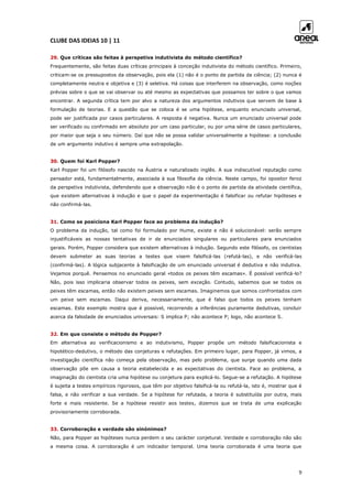 CLUBE DAS IDEIAS 10 | 11
9
29. Que críticas são feitas à perspetiva indutivista do método científico?
Frequentemente, são feitas duas críticas principais à conceção indutivista do método científico. Primeiro,
criticam-se os pressupostos da observação, pois ela (1) não é o ponto de partida da ciência; (2) nunca é
completamente neutra e objetiva e (3) é seletiva. Há coisas que interferem na observação, como noções
prévias sobre o que se vai observar ou até mesmo as expectativas que possamos ter sobre o que vamos
encontrar. A segunda crítica tem por alvo a natureza dos argumentos indutivos que servem de base à
formulação de teorias. E a questão que se coloca é se uma hipótese, enquanto enunciado universal,
pode ser justificada por casos particulares. A resposta é negativa. Nunca um enunciado universal pode
ser verificado ou confirmado em absoluto por um caso particular, ou por uma série de casos particulares,
por maior que seja o seu número. Daí que não se possa validar universalmente a hipótese: a conclusão
de um argumento indutivo é sempre uma extrapolação.
30. Quem foi Karl Popper?
Karl Popper foi um filósofo nascido na Áustria e naturalizado inglês. A sua indiscutível reputação como
pensador está, fundamentalmente, associada à sua filosofia da ciência. Neste campo, foi opositor feroz
da perspetiva indutivista, defendendo que a observação não é o ponto de partida da atividade científica,
que existem alternativas à indução e que o papel da experimentação é falsificar ou refutar hipóteses e
não confirmá-las.
31. Como se posiciona Karl Popper face ao problema da indução?
O problema da indução, tal como foi formulado por Hume, existe e não é solucionável: serão sempre
injustificáveis as nossas tentativas de ir de enunciados singulares ou particulares para enunciados
gerais. Porém, Popper considera que existem alternativas à indução. Segundo este filósofo, os cientistas
devem submeter as suas teorias a testes que visem falsificá-las (refutá-las), e não verificá-las
(confirmá-las). A lógica subjacente à falsificação de um enunciado universal é dedutiva e não indutiva.
Vejamos porquê. Pensemos no enunciado geral «todos os peixes têm escamas». É possível verificá-lo?
Não, pois isso implicaria observar todos os peixes, sem exceção. Contudo, sabemos que se todos os
peixes têm escamas, então não existem peixes sem escamas. Imaginemos que somos confrontados com
um peixe sem escamas. Daqui deriva, necessariamente, que é falso que todos os peixes tenham
escamas. Este exemplo mostra que é possível, recorrendo a inferências puramente dedutivas, concluir
acerca da falsidade de enunciados universais: S implica P; não acontece P; logo, não acontece S.
32. Em que consiste o método de Popper?
Em alternativa ao verificacionismo e ao indutivismo, Popper propõe um método falsificacionista e
hipotético-dedutivo, o método das conjeturas e refutações. Em primeiro lugar, para Popper, já vimos, a
investigação científica não começa pela observação, mas pelo problema, que surge quando uma dada
observação põe em causa a teoria estabelecida e as expectativas do cientista. Face ao problema, a
imaginação do cientista cria uma hipótese ou conjetura para explicá-lo. Segue-se a refutação. A hipótese
é sujeita a testes empíricos rigorosos, que têm por objetivo falsificá-la ou refutá-la, isto é, mostrar que é
falsa, e não verificar a sua verdade. Se a hipótese for refutada, a teoria é substituída por outra, mais
forte e mais resistente. Se a hipótese resistir aos testes, dizemos que se trata de uma explicação
provisoriamente corroborada.
33. Corroboração e verdade são sinónimos?
Não, para Popper as hipóteses nunca perdem o seu carácter conjetural. Verdade e corroboração não são
a mesma coisa. A corroboração é um indicador temporal. Uma teoria corroborada é uma teoria que
 