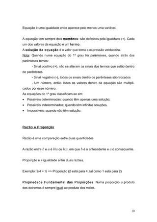Equação é uma igualdade onde aparece pelo menos uma variável.


A equação tem sempre dois membros: são definidos pela igualdade (=). Cada
um dos valores da equação é um termo.
A solução da equação é o valor que torna a expressão verdadeira.
Nota: Quando numa equação do 1º grau há parênteses, quando atrás dos
parênteses temos:
       - Sinal positivo (+), não se alteram os sinais dos termos que estão dentro
de parênteses.
       - Sinal negativo (–), todos os sinais dentro de parênteses são trocados
       - Um número, então todos os valores dentro da equação são multipli-
cados por esse número.
As equações do 1º grau classificam-se em:
•   Possíveis determinadas: quando têm apenas uma solução;
•   Possíveis indeterminadas: quando têm infinitas soluções.
•   Impossíveis: quando não têm solução.




Razão e Proporção


Razão é uma comparação entre duas quantidades.


A razão entre b e a é b/a ou b:a, em que b é o antecedente e a o consequente.


Proporção é a igualdade entre duas razões.


Exemplo: 2/4 = ½ => Proporção (2 está para 4, tal como 1 está para 2)


Propriedade Fundamental das Proporções : Numa proporção o produto
dos extremos é sempre igual ao produto dos meios.




                                                                                 10
 