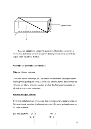 Diagonal facial




      Diagonal espacial: é o segmento que une 2 vértices não pertencentes à
mesma face. Calcula-se somando o quadrado do comprimento com o quadrado da
largura e com o quadrado da altura.




Aritmética e aritmética combinada


Máximo divisor comum:


O máximo divisor comum (m.d.c.) de dois ou mais números decompostos em
fatores primos (tanto para o m.d.c. como para o m.m.c. temos de decompor os
números em fatores primos) é igual ao produto dos fatores comuns cada um
elevado ao menor dos expoentes.


Mínimo múltiplo comum:


O mínimo múltiplo comum (m.m.c.) de dois ou mais números decompostos em
fatores primos é o produto dos fatores comuns e não comuns elevado cada um
ao maior expoente.


Ex: m.d.c.(24;90):     24 2                   90       2
                     12 2                   45     3


                                                                              13
 