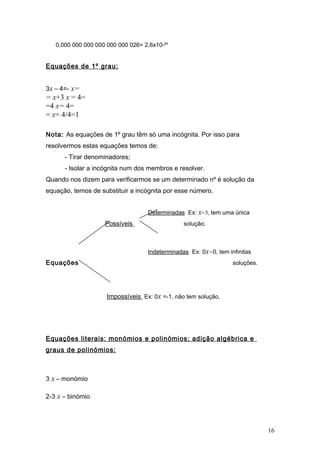 0,000 000 000 000 000 000 026= 2,6x10-²¹


Equações de 1º grau:


3x – 4=- x=
= x+3 x = 4=
=4 x= 4=
= x= 4/4=1

Nota: As equações de 1º grau têm só uma incógnita. Por isso para
resolvermos estas equações temos de:
      - Tirar denominadores;
      - Isolar a incógnita num dos membros e resolver.
Quando nos dizem para verificarmos se um determinado nº é solução da
equação, temos de substituir a incógnita por esse número.


                                   Determinadas Ex: x=3, tem uma única
                    Possíveis                   solução.



                                   Indeterminadas Ex: 0x=0, tem infinitas
Equações                                                          soluções.




                     Impossíveis Ex: 0x =-1, não tem solução.




Equações literais: monómios e polinómios; adição algébrica e
graus de polinómios:



3 x – monómio

2-3 x – binómio




                                                                              16
 