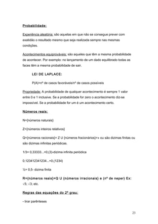 Probabilidade:

Experiência aleatória: são aquelas em que não se consegue prever com
exatidão o resultado mesmo que seja realizada sempre nas mesmas
condições.

Acontecimentos equiprováveis: são aqueles que têm a mesma probabilidade
de acontecer. Por exemplo: no lançamento de um dado equilibrado todas as
faces têm a mesma probabilidade de sair.

       LEI DE LAPLACE:

       P(A)=nº de casos favoráveis/nº de casos possíveis

Propriedade: A probabilidade de qualquer acontecimento é sempre 1 valor
entre 0 e 1 inclusive. Se a probabilidade for zero o acontecimento diz-se
impossível. Se a probabilidade for um é um acontecimento certo.

Números reais:

N={números naturais}

Z={números inteiros relativos}

Q={números racionais}= Z U {números fracionários}=» ou são dizimas finitas ou
são dizimas infinitas periódicas.

1/3= 0,33333...=0,(3)-dizima infinita periódica

0,123412341234...=0,(1234)

½= 0,5- dizima finita

R={números reais}=Q U {números irracionais} e (nº de neper) Ex:
√5; √3; etc.

Regras das equações do 2º grau:

- tirar parênteses


                                                                            23
 