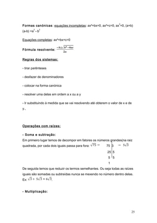 2
Formas canónicas: equações incompletas: ax²+bx=0, ax²+c=0, ax =0, (a+b)
        2      2
(a-b) =a – b

Equações completas: ax²+bx+c=0


Fórmula resolvente:


Regras dos sistemas:

- tirar parênteses

- desfazer de denominadores

- colocar na forma canónica

- resolver uma delas em ordem a x ou a y

- Ir substituindo à medida que se vai resolvendo até obterem o valor de x e de
y.,




Operações com raízes:

- Soma e subtração:
Em primeiro lugar temos de decompor em fatores os números grandes(na raiz
quadrada, por cada dois iguais passa para fora:             75 3
                                                            25 5
                                                             5 5
                                                             1
De seguida temos que reduzir os termos semelhantes. Ou seja todas as raízes
iguais são somadas ou subtraídas nunca se mexendo no número dentro delas.
Ex:                  .


- Multiplicação:




                                                                             25
 