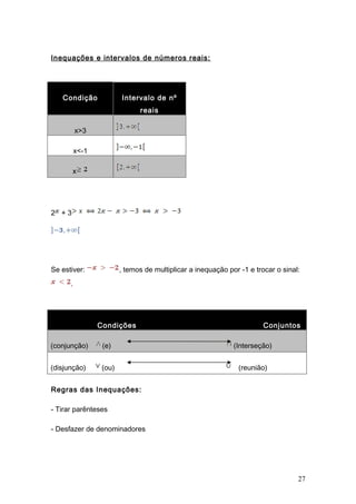 Inequações e intervalos de números reais:




   Condição              Intervalo de nº
                               reais

          x>3

          x<-1

       x




2 +3




Se estiver:              , temos de multiplicar a inequação por -1 e trocar o sinal:
      .




                 Condições                                              Conjuntos

(conjunção)       (e)                                         (Interseção)


(disjunção)       (ou)                                         (reunião)


Regras das Inequações:

- Tirar parênteses

- Desfazer de denominadores




                                                                                   27
 