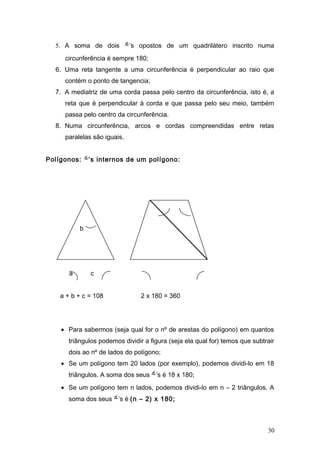 5. A soma de dois          ’s opostos de um quadrilátero inscrito numa
     circunferência é sempre 180;
  6. Uma reta tangente a uma circunferência é perpendicular ao raio que
     contém o ponto de tangencia;
  7. A mediatriz de uma corda passa pelo centro da circunferência, isto é, a
     reta que é perpendicular à corda e que passa pelo seu meio, também
     passa pelo centro da circunferência.
  8. Numa circunferência, arcos e cordas compreendidas entre retas
     paralelas são iguais.


Polígonos:     ’s internos de um polígono:




           b




       a       c


    a + b + c = 108             2 x 180 = 360




    • Para sabermos (seja qual for o nº de arestas do polígono) em quantos
      triângulos podemos dividir a figura (seja ela qual for) temos que subtrair
      dois ao nº de lados do polígono;
    • Se um polígono tem 20 lados (por exemplo), podemos dividi-lo em 18
      triângulos. A soma dos seus ’s é 18 x 180;
    • Se um polígono tem n lados, podemos dividi-lo em n – 2 triângulos. A
      soma dos seus ’s é (n – 2) x 180;



                                                                             30
 