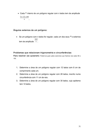 • Cada    interno de um polígono regular com n lados tem de amplitude

                      .




Ângulos externos de um polígono:


       •    Se um polígono com n lados for regular, cada um dos seus      ’s externos

            tem de amplitude:   .




Problemas que relacionam trigonometria e circunferências:
Para resolver (se quiserem) Podem-se guiar pelos exercícios que fizemos nas aulas 99 e
100.




       1. Determine a área de um polígono regular com 12 lados com 8 cm de
            comprimento cada um.
       2. Determine a área de um polígono regular com 26 lados, inscrito numa
            circunferência com 11 cm de raio.
       3. Determine a área de um polígono regular com 30 lados, cujo apótema
            tem 14 lados.




                                                                                   31
 