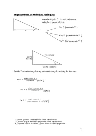 Trigonometria do triângulo retângulo:

                                    A cada ângulo       corresponde uma
                                    relação trigonométrica:

                                                        Sin        (seno de   )
                α

                                                        Cos        (cosseno de    )

                                                         Tg    (tangente de       )




                                       Hipotenusa
                 Cateto
                 Oposto

                                                    α

                                     Cateto adjacente

Sendo        um dos ângulos agudos do triângulo retângulo, tem-se:



                              (SOH1)




                                      (CAH2)




                                    (TOA3)




1
    O Seno é igual ao cateto Oposto sobre a Hipotenusa
2
    O Cosseno é igual ao cateto Adjacente sobre a Hipotenusa
3
    A Tangente é igual ao cateto Oposto sobre o cateto Adjacente


                                                                                  33
 
