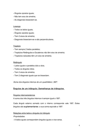 - Ângulos opostos iguais;
- Não tem eixo de simetria;
- As diagonais bissectam-se.


Losango
- Todos os lados iguais;
- Ângulos opostos iguais;
- Tem 2 eixos de simetria;
- Diagonais bissectam-se e são perpendiculares.


Trapézio
- Tem sempre 2 lados paralelos;
- Trapézios Retângulos e Escalenos não têm eixo de simetria;
- Trapézios isósceles têm um eixo de simetria.


Retângulo
- Lados iguais e paralelos dois a dois;
- Todos os ângulos retos;
- Tem 2 eixos de simetria;
- Tem 2 diagonais iguais que se bissectam.


Soma dos ângulos internos de um quadrilátero: 360º.


Ângulos de um triângulo; Semelhança de triângulos


Ângulos internos/externos
A soma dos três ângulos internos é sempre igual a 180º.

Cada ângulo externo somado com o interno corresponde vale 180º. Estes
ângulos são suplementares: a sua soma equivale a 180º.


Relações entre lados e ângulos do triângulo
Propriedades:
- A lados iguais correspondem ângulos iguais e vice-versa.


                                                                    4
 