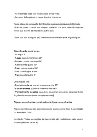 - Ao maior lado opõe-se o maior ângulo e vice-versa.
- Ao menor lado opõe-se o menor ângulo e vice-versa.


Regra básica de construção de triângulos; igualdade/desigualdade triangular
- Para se poder construir um triângulo, cada um dos seus lados têm que ser
menor que a soma da medida dos outros dois.


Diz-se que dois triângulos são semelhantes quando têm dois ângulos iguais.




Classificação de Ângulos
Um ângulo é:
- Agudo quando menor que 90º
- Obtuso quando maior que 90º
- Reto quando igual a 90º
- Raso quando igual a 180º
- Giro quando igual a 360º
- Nulo quando igual a 0º


Dois ângulos são:
- Complementares quando a sua soma é de 90º
- Suplementares quando a sua soma é de 180º
- Verticalmente opostos quando se encontram em planos paralelos [Estes
ângulos são sempre iguais ou suplementares]


Figuras semelhantes; construção de figuras semelhantes


Figuras semelhantes: são geometricamente iguais ou uma delas é a ampliação
ou redução da outra.


Ampliação: Todas as medidas da figura inicial são multiplicadas pelo mesmo
número (diferente de um 1).


                                                                              5
 