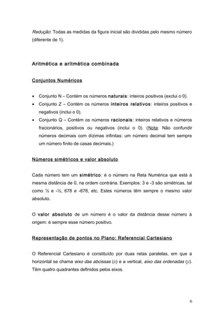 Redução: Todas as medidas da figura inicial são divididas pelo mesmo número
(diferente de 1).




Aritmética e aritmética combinada


Conjuntos Numéricos


•   Conjunto N – Contém os números naturais: inteiros positivos (exclui o 0).
•   Conjunto Z – Contém os números inteiros relativos: inteiros positivos e
    negativos (inclui o 0).
•   Conjunto Q – Contém os números racionais: inteiros relativos e números
    fracionários, positivos ou negativos (inclui o 0). (Nota: Não confundir
    números decimais com dízimas infinitas: um número decimal tem sempre
    um número finito de casas decimais.)


Números simétricos e valor absoluto


Cada número tem um simétrico: é o número na Reta Numérica que está à
mesma distância de 0, na ordem contrária. Exemplos: 3 e -3 são simétricas, tal
como ½ e -½, 678 e -678, etc. Estes números têm sempre o mesmo valor
absoluto.


O valor absoluto de um número é o valor da distância desse número à
origem: é sempre esse número positivo.


Representação de pontos no Plano: Referencial Cartesiano


O Referencial Cartesiano é constituído por duas retas paralelas, em que a
horizontal se chama eixo das abcissas (x) e a vertical, eixo das ordenadas (y).
Têm quatro quadrantes definidos pelos eixos.




                                                                                6
 