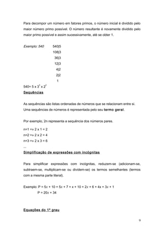 Para decompor um número em fatores primos, o número inicial é dividido pelo
maior número primo possível. O número resultante é novamente dividido pelo
maior primo possível e assim sucessivamente, até se obter 1.


Exemplo: 540         540|5
                     108|3
                      36|3
                      12|3
                       4|2
                       2|2
                        1
          3      2
540= 5 x 3 x 2
Sequências


As sequências são listas ordenadas de números que se relacionam entre si.
Uma sequências de números é representada pelo seu termo geral.


Por exemplo, 2n representa a sequência dos números pares.

n=1 =» 2 x 1 = 2
n=2 =» 2 x 2 = 4
n=3 =» 2 x 3 = 6
...
Simplificação de expressões com incógnitas


Para simplificar expressões com incógnitas, reduzem-se (adicionam-se,
subtraem-se, multiplicam-se ou dividem-se) os termos semelhantes (termos
com a mesma parte literal).


Exemplo: P = 5x + 10 + 5x + 7 + x + 10 + 2x + 6 + 4x + 3x + 1
         P = 20x + 34




Equações do 1º grau


                                                                            9
 