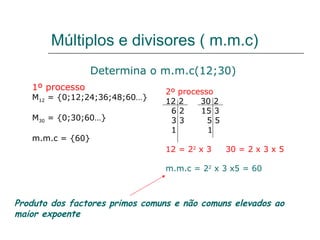 Múltiplos e divisores ( m.m.c) 1º processo M 12  = {0;12;24;36;48;60…}  M 30  = {0;30;60…} m.m.c = {60} Determina o m.m.c(12;30) 2º processo 12 2  30 2 6 2  15 3 3 3  5 5 1  1 12 = 2 2  x 3  30 = 2 x 3 x 5 m.m.c = 2 2  x 3 x5 = 60  Produto dos factores primos comuns e não comuns elevados ao maior expoente 
