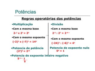 Potências  Regras operatórias das potências Multiplicação Com a mesma base 2- 2  x 2 7  = 2 5 Com o mesmo expoente (-2) 3  x (-7) 3  = 14 3 Divisão Com a mesma base 2 -2  : 2 7  = 2 -9 =  Com o mesmo expoente (-24) 3  : (-6) 3  = 4 3 Potencia de potência (2 3 ) 5  = 2 15 Potencia de expoente inteiro negativo 5 -1 =  1  5 Potencia de expoente nulo 5 0  = 1 
