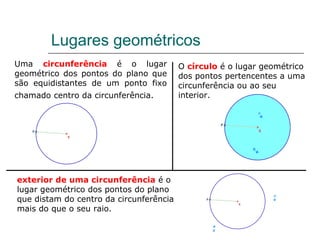 Lugares geométricos Uma  circunferência  é o lugar geométrico dos pontos do plano que são equidistantes de um ponto fixo chamado   centro da circunferência. O  círculo  é o lugar geométrico dos pontos pertencentes a uma circunferência ou ao seu interior. exterior de uma circunferência  é o lugar geométrico dos pontos do plano que distam do centro da circunferência mais do que o seu raio. 