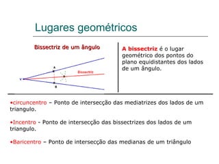 Lugares geométricos Bissectriz de um ângulo A bissectriz  é o lugar geométrico dos pontos do plano equidistantes dos lados de um ângulo. circuncentro  – Ponto de intersecção das mediatrizes dos lados de um triangulo. Incentro  - Ponto de intersecção das bissectrizes dos lados de um triangulo. Baricentro  – Ponto de intersecção das medianas de um triângulo 