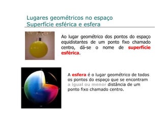 Lugares geométricos no espaço Superfície esférica e esfera Ao lugar geométrico dos pontos do espaço equidistantes de um ponto fixo chamado centro, dá-se o nome de  superfície esférica . A  esfera  é o lugar geométrico de todos os pontos do espaço que se encontram  a igual ou menor  distância de um ponto fixo chamado centro. 