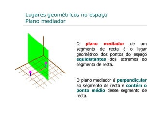 Lugares geométricos no espaço Plano mediador O  plano mediador  de um segmento de recta é o lugar geométrico dos pontos do espaço  equidistantes  dos extremos do segmento de recta. O plano mediador é  perpendicular  ao segmento de recta e  contém o   ponto médio  desse segmento de recta.  