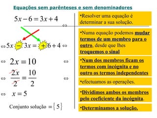Resolver uma equação é determinar a sua solução. Equações sem parênteses e sem denominadores efectuamos as operações. Dividimos ambos os membros pelo coeficiente da incógnita . Conjunto solução  Determinamos a solução. Numa equação podemos  mudar termos de um membro   para o outro , desde que lhes  troquemos o sinal Num dos membros ficam os termos com incógnita e no outro os termos independentes   