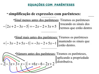 EQUAÇÕES COM  PARÊNTESES simplificação de expressões com parênteses: Sinal menos antes dos parênteses : Tiramos os parênteses    trocando os sinais dos    termos que estão dentro  Sinal mais antes dos parênteses:  Tiramos os parênteses    mantendo os sinais que    estão dentro. Número antes dos parênteses:  Tiramos os parênteses,    aplicando a propriedade    distributiva. 