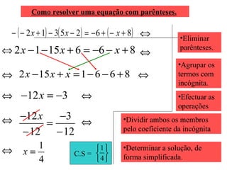 Como resolver uma equação com parênteses.   Eliminar parênteses. Agrupar os termos com incógnita. Efectuar as operações  Dividir ambos os membros pelo coeficiente da incógnita Determinar a solução, de forma simplificada. C.S =  