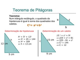 Teorema de Pitágoras Teorema: Num triângulo rectângulo, o quadrado da hipotenusa é igual à soma dos quadrados dos catetos. a b c C 2 = a 2 +b 2 Determinação da hipotenusa h 2  = 5 2  + 12 2    h 2  = 25 + 144    h 2  = 169    h = 13 cm 15  2  = c 2  + 9 2    225  = c 2  + 81    225 - 81 = c 2    C 2  = 144    C = 12 Determinação de um cateto 9 cm 5 cm 12 cm c 15 cm h 
