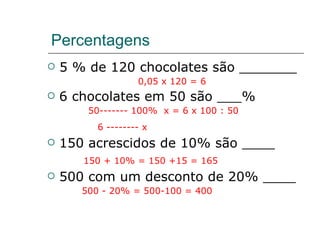 Percentagens 5 % de 120 chocolates são _______  0,05 x 120 = 6 6 chocolates em 50 são ___% 50------- 100%  x = 6 x 100 : 50 6 -------- x   150 acrescidos de 10% são ____ 150 + 10% = 150 +15 = 165 500 com um desconto de 20% ____ 500 - 20% = 500-100 = 400 