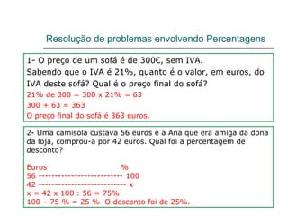 Resolução de problemas envolvendo Percentagens 1- O preço de um sofá é de 300€, sem IVA. Sabendo que o IVA é 21%, quanto é o valor, em euros, do  IVA deste sofá? Qual é o preço final do sofá? 21% de 300 = 300 x 21% = 63 300 + 63 = 363 O preço final do sofá é 363 euros. 2- Uma camisola custava 56 euros e a Ana que era amiga da dona da loja, comprou-a por 42 euros. Qual foi a percentagem de desconto? Euros  % 56 -------------------------- 100 42 --------------------------- x  x = 42 x 100 : 56 = 75% 100 – 75 % = 25 %  O desconto foi de 25%. 