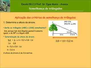Escola EB 2,3 Prof. Dr. Egas Moniz - Avanca Aplicação dos critérios de semelhança de triângulos 1. Determina a altura da árvore. Serão os triângulos [ABE] e [CDE] semelhantes? Sim, porque tem dois ângulos geometricamente iguais, o de 90º e o ângulo AEB. Determinação da altura da árvore. 5,2  =  h     h = 5,2 x 0,8 : 1,6 1,6  0,8 h = 5,2 x 0,8 : 1,6 h = 2,6 m A altura da árvore é de 2,6 metros. 3,6 + 1,6 = 5,2 m Semelhança de triângulos 
