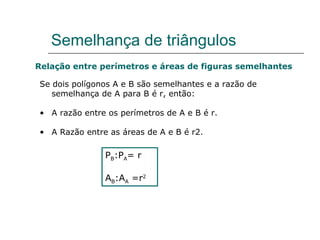 Semelhança de triângulos Relação entre perímetros e áreas de figuras semelhantes Se dois polígonos A e B são semelhantes e a razão de semelhança de A para B é r, então: A razão entre os perímetros de A e B é r. A Razão entre as áreas de A e B é r2. P B :P A = r A B :A A  =r 2 