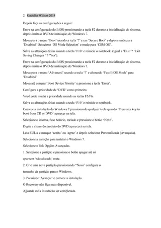 2 Gadelha Wilson 2014
Depois faça as configurações a seguir:
Entre na configuração do BIOS pressionando a tecla F2 durante a inicialização do sistema,
depois insira o DVD de instalação do Windows 7.
Mova para o menu ‘Boot’ usando a tecla ‘?’ e em ‘Secure Boot’ e depois mude para
‘Disabled’. Selecione ‘OS Mode Selection’ e mude para ‘CSM OS’.
Salve as alterações feitas usando a tecla ‘F10’ e reinicie o notebook. (Igual a ‘Exit’ ? ‘Exit
Saving Changes ‘ ? ‘Yes’).
Entre na configuração do BIOS pressionando a tecla F2 durante a inicialização do sistema,
depois insira o DVD de instalação do Windows 7.
Mova para o menu ‘Advanced’ usando a tecla ‘?’ e alterando ‘Fast BIOS Mode’ para
‘Disabled’
Mova até o menu ‘Boot Device Priority’ e pressione a tecla ‘Enter’.
Configure a prioridade de ‘DVD’ como primeiro.
Você pode mudar a prioridade usando as teclas F5/F6.
Salve as alterações feitas usando a tecla ‘F10’ e reinicie o notebook.
Comece a instalação do Windows 7 pressionando qualquer tecla quando ‘Press any key to
boot from CD or DVD’ aparecer na tela.
Selecione o idioma, fuso horário, teclado e pressione o botão “Next”.
Digite a chave do produto do DVD aparecerá na tela.
Leia EULA e marque ‘aceito’ ou ‘agree’ e depois selecione Personalizada (Avançada).
Selecione a partição para instalar o Windows 7.
Selecione o link Opções Avançadas.
1. Selecione a partição e pressione o botão apagar até só
aparecer ‘não alocado’ reste.
2. Crie uma nova partição pressionando “Novo’ configure o
tamanho da partição para o Windows.
3. Pressione ‘Avançar’ e comece a instalação.
O Recovery não fica mais disponível.
Aguarde até a instalação ser completada.
 