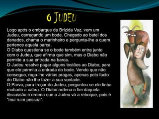 Logo após o embarque de Brízida Vaz, vem um
Judeu, carregando um bode. Chegado ao batel dos
danados, chama o marinheiro e pergunta-lhe a quem
pertence aquela barca.
O Diabo questiona se o bode também entra junto
com o Judeu, que afirma que sim, mas o Diabo não
permite a sua entrada na barca.
O Judeu resolve pagar alguns tostões ao Diabo, para
que ele permita a entrada do bode. Vendo que não
consegue, roga-lhe várias pragas, apenas pelo facto
do Diabo não lhe fazer a sua vontade.
O Parvo, para troçar do Judeu, perguntou se ele tinha
roubado a cabra. O Diabo ordena o fim daquela
discussão e ordena que o Judeu vá a reboque, pois é
"mui ruim pessoa".
 