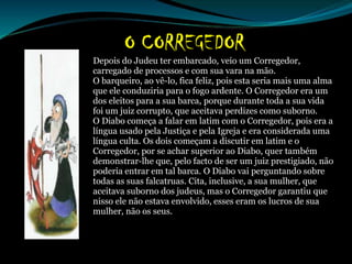 Depois do Judeu ter embarcado, veio um Corregedor,
carregado de processos e com sua vara na mão.
O barqueiro, ao vê-lo, fica feliz, pois esta seria mais uma alma
que ele conduziria para o fogo ardente. O Corregedor era um
dos eleitos para a sua barca, porque durante toda a sua vida
foi um juiz corrupto, que aceitava perdizes como suborno.
O Diabo começa a falar em latim com o Corregedor, pois era a
língua usado pela Justiça e pela Igreja e era considerada uma
língua culta. Os dois começam a discutir em latim e o
Corregedor, por se achar superior ao Diabo, quer também
demonstrar-lhe que, pelo facto de ser um juiz prestigiado, não
poderia entrar em tal barca. O Diabo vai perguntando sobre
todas as suas falcatruas. Cita, inclusive, a sua mulher, que
aceitava suborno dos judeus, mas o Corregedor garantiu que
nisso ele não estava envolvido, esses eram os lucros de sua
mulher, não os seus.
 