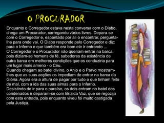 Enquanto o Corregedor estava nesta conversa com o Diabo,
chega um Procurador, carregando vários livros. Depara-se
com o Corregedor e, espantado por ali o encontrar, pergunta-
lhe para onde vai. O Diabo responde pelo Corregedor e diz:
para o Inferno e que também era bom ele ir entrando ...
O Corregedor e o Procurador não queriam entrar na barca,
pois diziam-se homens de fé, sabedores da existência de
outra barca em melhores condições que os conduziria para
um lugar mais ameno - o Céu.
Quando chegam ao batel divino, o Anjo e o Parvo mostram-
lhes que as suas acções os impediam de entrar na barca da
Glória. Agora era a altura de pagar por tudo o que tinham feito
de mal, com a ida das suas almas para o Inferno.
Desistindo de ir para o paraíso, os dois entram no batel dos
condenados e deparam-se com Brízida Vaz, que se regozija
com esta entrada, pois enquanto viveu foi muito castigada
pela Justiça.
 