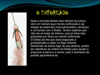 Após a entrada destes dois oficiais da justiça
vem um homem que morreu enforcado e ao
chegar ao batel dos mal-aventurados, começou
a conversar com o Diabo. Tentou explicar que
não iria no batel do Inferno, pois já tinha sido
perdoado por Deus ao morrer enforcado.
O Diabo diz-lhe que está enganado e
predestinado a arder no fogo infernal.
Desistindo de tentar fugir ao seu destino, acaba
por obedecer às ordens do Diabo para ajudar a
empurrar a barca e a remar, pois o momento da
partida aproximava-se.
 