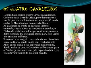 Depois disso, vieram quatro Cavaleiros cantando.
Cada um traz a Cruz de Cristo, para demonstrar a
sua fé, pois tinham lutado e morrido numa Cruzada
contra os Muçulmanos, no norte da África.
Ao passarem na frente da barca do Inferno,
cantando, segurando as suas espadas e escudos, o
Diabo não resiste e diz-lhes para entrarem, mas um
deles responde-lhe que quem morre por Jesus Cristo
não entra em tal barca.
Tornaram a prosseguir, cantarolando, em direcção à
barca da Glória, sendo muito bem recebidos pelo
Anjo, que já estava à sua espera há muito tempo.
Sendo assim, os quatro Cavaleiros embarcaram para
o Paraíso, já que morreram pela expansão da fé e por
isso estavam isentos de qualquer pecado.
 