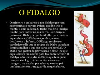 O FIDALGO
• O primeiro a embarcar é um Fidalgo que vem
acompanhado por um Pajem, que lhe leva o
manto e uma cadeira. O Diabo mal vê o Fidalgo
diz-lhe para entrar na sua barca. Este dirige a
palavra ao Diabo, perguntando-lhe para onde ia
aquela barca. O Diabo responde que o seu
destino era o Inferno. O Fidalgo resolve ser
sarcástico e diz que as roupas do Diabo pareciam
de uma mulher e que sua barca era horrível. O
Diabo não gostou da provocação e disse-lhe que
aquela barca era a ideal para tão nobre senhor. O
Fidalgo, admirado, diz ao Diabo que tem quem
reze por ele, logo o inferno não será a sua
paragem, mas acaba por saber que o seu pai
também já encontrara guarida naquela barca.
 